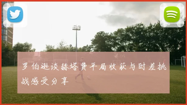 罗伯逊谈赫塔费平局收获与时差挑战感受分享
