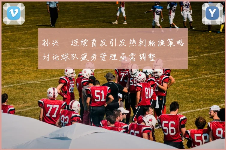 孙兴慜连续首发引发热刺轮换策略讨论球队疲劳管理亟需调整