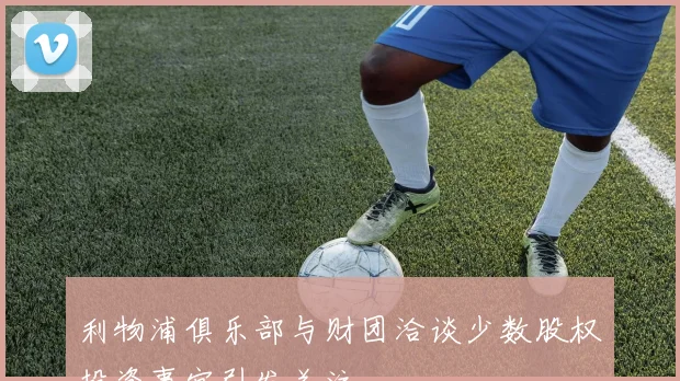 利物浦俱乐部与财团洽谈少数股权投资事宜引发关注