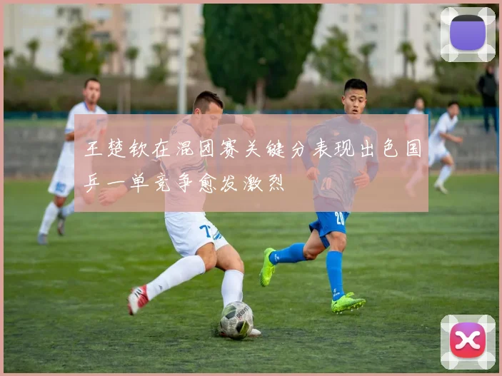 王楚钦在混团赛关键分表现出色国乒一单竞争愈发激烈