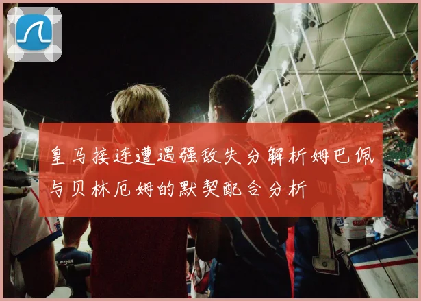 皇马接连遭遇强敌失分解析姆巴佩与贝林厄姆的默契配合分析