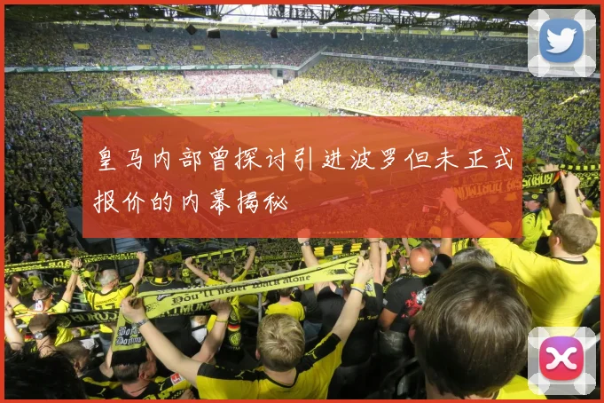皇马内部曾探讨引进波罗但未正式报价的内幕揭秘